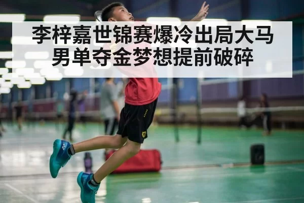 李梓嘉世锦赛爆冷出局大马男单夺金梦想提前破碎